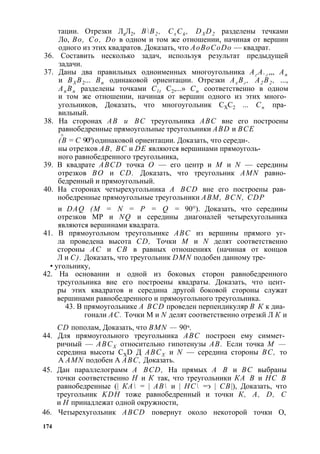тации. Отрезки ЛаЛ2, ВВ2 , СхСй , DXD2 разделены течками 
Ло, Во, Со, Do в одном и том же отношении, начиная от вершин 
одного из этих квадратов. Доказать, что AoBoCoDo — квадрат. 
36. Составить несколько задач, используя результат предыдущей 
задачи. 
37. Даны два правильных одноименных многоугольника Аг А.г ,,, Ап 
и ВХ В2... Вп одинаковой ориентации. Отрезки Ах Вг , А2 В2 , ..., 
Ап Вп разделены точками Cl t С2,...» Сп соответственно в одном 
и том же отношении, начиная от вершин одного из этих много­угольников, 
Доказать, что многоугольник СХС2 ... Сп пра­вильный. 
38. На сторонах АВ и ВС треугольника ABC вне его построены 
равнобедренные прямоугольные треугольники ABD и ВСЕ 
/S - (В = С 90°) одинаковой ориентации. Доказать, что середи-. 
ны отрезков АВ, ВС и DE являются вершинами прямоуголь­ного 
равнобедренного треугольника, 
39. В квадрате ABCD точка О — его центр и М и N — середины 
отрезков ВО и CD. Доказать, что треугольник AMN равно­бедренный 
и прямоугольный. 
40. На сторонах четырехугольника A BCD вне его построены рав­нобедренные 
прямоугольные треугольники ABM, BCN, CDP 
и DAQ (М = N = Р = Q = 90°). Доказать, что середины 
отрезков МР и NQ и середины диагоналей четырехугольника 
являются вершинами квадрата. 
41. В прямоугольном треугольнике ABC из вершины прямого уг­ла 
проведена высота CD, Точки М и N делят соответственно 
стороны АС и СВ в равных отношениях (начиная от концов 
Л и С). Доказать, что треугольник DMN подобен данному тре- 
• угольнику, 
42. На основании и одной из боковых сторон равнобедренного 
треугольника вне его построены квадраты. Доказать, что цент­ры 
этих квадратов и середина другой боковой стороны служат 
вершинами равнобедренного и прямоугольного треугольника. 
43. В прямоугольнике A BCD проведен перпендикуляр В К к диа­гонали 
АС. Точки М и N делят соответственно отрезкй Л К и 
CD пополам, Доказать, что BMN — 90ч. 
44. Для прямоугольного треугольника ABC построен ему симмет­ричный 
— АВСХ относительно гипотенузы АВ. Если точка М — 
середина высоты CXD Д АВСХ и N — середина стороны ВС, то 
A AMN подобен A ABC, Доказать. 
45. Дан параллелограмм A BCD, На прямых А В и ВС выбраны 
точки соответственно Н и К так, что треугольники КА В и НС В 
равнобедренные (| КА = | АВ и | НС =э | СВ|), Доказать, что 
треугольник KDH тоже равнобедренный и точки К, A, D, С 
и Н принадлежат одной окружности, 
46. Четырехугольник ABCD повернут около некоторой точки О, 
174 
 
