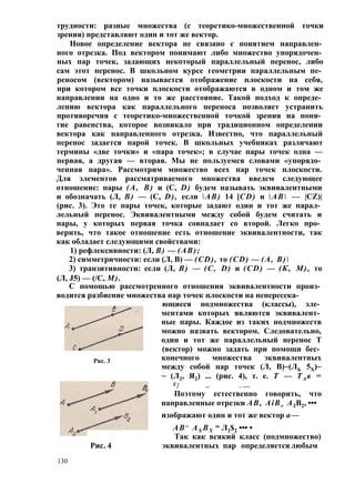 трудности: разные множества (с теоретико-множественной точки 
зрения) представляют один и тот же вектор. 
Новое определение вектора не связано с понятием направлен­ного 
отрезка. Под вектором понимают либо множество упорядочен­ных 
пар точек, задающих некоторый параллельный перенос, либо 
сам этот перенос. В школьном курсе геометрии параллельным пе­реносом 
(вектором) называется отображение плоскости на себя, 
при котором все точки плоскости отображаются в одном и том же 
направлении на одно и то же расстояние. Такой подход к опреде­лению 
вектора как параллельного переноса позволяет устранить 
противоречия с теоретико-множественной точкой зрения на поня­тие 
равенства, которое возникало при традиционном определении 
вектора как направленного отрезка. Известно, что параллельный 
перенос задается парой точек. В школьных учебниках различают 
термины «две точки» и «пара точек»; в случае пары точек одна — 
первая, а другая — вторая. Мы не пользуемся словами «упорядо­ченная 
пара». Рассмотрим множество всех пар точек плоскости. 
Для элементов рассматриваемого множества введем следующее 
отношение: пары (А, В) и (С, D) будем называть эквивалентными 
и обозначать (Л, В) — (С, D), если АВ) 14 [CD) и АВ — |CZ)| 
(рис. 3). Это те пары точек, которые задают один и тот же парал­лельный 
перенос. Эквивалентными между собой будем считать и 
пары, у которых первая точка совпадает со второй. Легко про­верить, 
что такое отношение есть отношение эквивалентности, так 
как обладает следующими свойствами: 
1) рефлексивности: (Л, В) — (АВ); 
2) симметричности: если (Л, В) — (CD), то (CD) — (А, В) 
3) транзитивности: если (Л, В) — (С, D) и (CD) — (К, М), то 
(Л, J5) — (/С, М). 
С помощью рассмотренного отношения эквивалентности произ­водится 
разбиение множества пар точек плоскости на непересека- 
ющиеся подмножества (классы), эле­ментами 
которых являются эквивалент­ные 
пары. Каждое из таких подмножеств 
можно назвать вектором. Следовательно, 
один и тот же параллельный перенос Т 
(вектор) можно задать при помощи бес­конечного 
множества эквивалентных 
между собой пар точек (Л, В)~(ЛЬ 5Х)~ 
~ (Л2, Я2) ... (рис. 4), т. е. Т — ТА в = 
Г/ —* -- • • • • 
Поэтому естественно говорить, что 
направленные отрезки АВ, AiB v А2В2, ••• 
изображают один и тот же вектор а— 
АВ= AX BX “ Л2$2 ••• • 
Так как всякий класс (подмножество) 
Рис. 3 
Рис. 4 эквивалентных пар определяется любым 
130 
 