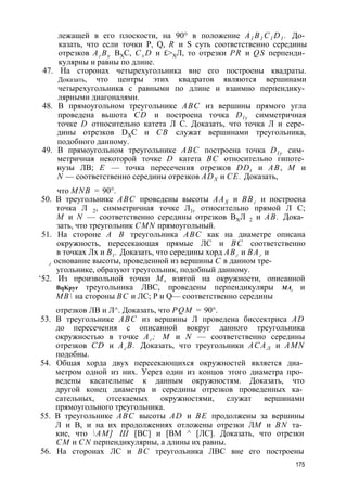 лежащей в его плоскости, на 90° в положение A1 B1 C1 D1 . До­казать, 
что если точки Р, Q, R и S суть соответственно середины 
отрезков Аг Ву ВХС, C±D и £>ХЛ, то отрезки PR и QS перпенди­кулярны 
и равны по длине. 
47. На сторонах четырехугольника вне его построены квадраты. 
Доказать, что центры этих квадратов являются вершинами 
четырехугольника с равными по длине и взаимно перпендику­лярными 
диагоналями. 
48. В прямоугольном треугольнике ABC из вершины прямого угла 
проведена вьшота CD и построена точка Dl y симметричная 
точке D относительно катета Л С. Доказать, что точка Л и сере­дины 
отрезков DXC и СВ служат вершинами треугольника, 
подобного данному. 
49. В прямоугольном треугольнике ABC построена точка Dl y сим­метричная 
некоторой точке D катета ВС относительно гипоте­нузы 
ЛВ; Е — точка пересечения отрезков DDt и АВ, М и 
N — соответственно середины отрезков ADX и СЕ. Доказать, 
что MNB = 90°. 
50. В треугольнике ABC проведены высоты ААХ и ВВг и построена 
точка Л 2, симметричная точке Л1г относительно прямой Л С; 
М и N — соответственно середины отрезков ВХЛ 2 и АВ. Дока­зать, 
что треугольник CMN прямоугольный. 
51. На стороне А В треугольника ABC как на диаметре описана 
окружность, пересекающая прямые ЛС и ВС соответственно 
в точках Лх и Bt . Доказать, что середины хорд АВг и ВАг и 
г основание высоты, проведенной из вершины С в данном тре­угольнике, 
образуют треугольник, подобный данному. 
‘52. Из произвольной точки М, взятой на окружности, описанной 
BqKpyr треугольника ЛВС, проведены перпендикуляры МАг и 
МВ на стороны ВС и ЛС; Р и Q— соответственно середины 
отрезков ЛВ и Л^. Доказать, что PQM = 90°. 
53. В треугольнике ABC из вершины Л проведена биссектриса AD 
до пересечения с описанной вокруг данного треугольника 
окружностью в точке Аг ; М и N — соответственно середины 
отрезков CD и Аг В. Доказать, что треугольники АСАЛ и AMN 
подобны. 
54. Общая хорда двух пересекающихся окружностей является диа­метром 
одной из них. Уерез один из концов этого диаметра про­ведены 
касательные к данным окружностям. Доказать, что 
другой конец диаметра и середины отрезков проведенных ка­сательных, 
отсекаемых окружностями, служат вершинами 
прямоугольного треугольника. 
55. В треугольнике ABC высоты AD и BE продолжены за вершины 
Л и В, и на их продолжениях отложены отрезки ЛМ и BN та­кие, 
что АМ] Ш [ВС] и [ВМ ^ [ЛС]. Доказать, что отрезки 
СМ и CN перпендикулярны, а длины их равны. 
56. На сторонах ЛС и ВС треугольника ЛВС вне его построены 
175 
 