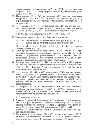 равносторонние треугольники АСВг и ВСЛ; М — середина 
стороны АВ и О — центр треугольника ЛСВХ. Определить углы 
треугольника МАх О. 
57. На сторонах АС и ВС треугольника ABC вне его построены 
квадраты АСВАг и ВСЁВ1 . Доказать, что прямые АВХ и ВАХ 
пересекаются на высоте данного треугольника, проведенной . к 
стороне А В. 
58. На сторонах АВ, ВС и СА треугольника ABC вне его построе­ны 
равносторонние треугольники с центрами соответственно 
03, 0г и 02. Если С1 у Аъ В± — соответственно середины сторон 
А В, ВС и С А, то доказать, что Сг 03 + Ах 0г + Вх02 = О. 
59. Дан многоугольник Аг А2 ... Ап . Доказать, что векторы 
Ь2, ..., Ьп , образующие соответственно с векторами А Х А ^ А 2Л3,..., 
..., один и тот же ориентированный угол и такие, что 
b1 =~k |ЛИ2|, Ь2 = k  A M ..., | bn | =~k An Ax , в сумме 
равны нулевому вектору. ^ 
60. Даны три равносторонних треугольника А±ВС, AJl >E и A3 FQ, 
имеющие одинаковую ориентацию, причем точки Лх, Л2 и Л3 
являются вершинами равностороннего треугольника той же 
ориентации. Доказать, что середины отрезков CD, EF и QB 
являются вершинами равностороннего треугольника. 
61. Дан параллелограмм ABCD. На его сторонах CD и ЛD построе­ны 
в-не его одинаково ориентированные подобные треугольники 
CDE и FBC. Доказать, * что треугольник РАЕ подобен им и 
одинаково с ними ориентирован. 
62. На сторонах АВ, ЛС и ВС треугольника ЛВС, как на основа­ниях, 
построены три равнобедренных подобных треугольника 
АВР, ЛСС и BCR два первых расположены вне данного тре­угольника, 
третий, напротив, по ту же сторону от (ВС), как и 
данный треугольник (или обратна). Доказать, что APRQ — 
параллелограмм. 
63. На сторонах ЛС и ВС треугольника ЛВС вне его построены 
подобные прямоугольники ACMN и BCPQ. Доказать, что 
прямые NB и QA пересекаются на высоте треугольника (или 
ее продолжении), проведенной из вершины С. 
5. Смешанные задачи 
1. В конце Л хорды Л В окружности О проведена к ней касатель­ная, 
к которой из точки В проведен перпендикуляр ВМ, встре­чающий 
окружность вторично в точке С. Доказать, что центр О, 
точка N, делящая хорду ЛВ в отношении | AN : |iVB| = 1 : 2, 
и точка С', симметричная точке С относительно точки М, ле­жат 
на одной прямой. 
2. Противоположные стороны ЛВ и CD четырехугольника A BCD 
разделены соответственно точками М и N в равных отноше­ниях, 
считая от точек А и D. Доказать, что отрезок MN делит 
176 
 
