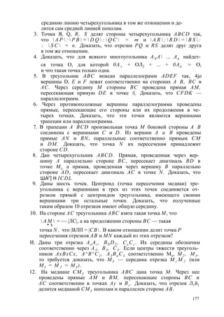среднюю линию четырехугольника в том же отношении и де­лится 
сам средней линией пополам. 
3. Точки Я, Q, R, S делят стороны четырехугольника ABCD так, 
что  A P  :  P B  =  D Q  :  Q C  = т и  A R  :  R D  =  B S  : 
:  S C  = n. Доказать, что отрезки PQ и RS делят друг друга 
в том же отношении. 
4. Доказать, что для всякого многоугольника АХ А ... Ап найдет­ся 
точка О, для которой 0А± + ОЛ2 + ... + 0Ап = О, 
и что такая точка только одна. 
5. В треугольник ABC вписан параллелограмм ADEF так, 4jo 
вершины D, Е и F лежат соответственно на сторонах А В, ВС и 
АС. Через середину М стороны ВС проведена прямая AM, 
пересекающая прямую DE в точке /(. Доказать, что CFDK — 
параллелограмм. 
6. Через противоположные вершины параллелограмма проведены 
прямые, пересекающие его стороны или их продолжения в че­тырех 
точках. Доказать, что эти точки являются вершинами 
трапеции или параллелограмма. 
7. В трапеции A BCD произвольная точка М боковой стороны А В 
соединена с вершинами С и D. Из вершин А и В проведены 
прямые AN и BN, параллельные соответственно прямым СМ 
и DM. Доказать, что точка N их пересечения принадлежит 
стороне CD. 
8. Дан четырехугольник ABCD. Прямая, проведенная через вер­шину 
А параллельно стороне ВС, пересекает диагональ BD в 
точке Му а прямая, проведенная через вершину В параллельно 
стороне AD, пересекает диагональ АС в точке N. Доказать, что 
ШАГ] Н ICDL 
9. Даны шесть точек. Центроид (точка пересечения медиан) тре­угольника 
с вершинами в трех из этих точек соединяется от­резком 
прямой с центроидом треугольника, имеющего своими 
вершинами три остальные точки. Доказать, что полученные 
таким образом 10 отрезков имеют общую середину. 
10. На стороне АС треугольника ABC взята такая точка М, что 
 А М  = — |ЛС|, а на продолжении стороны ВС — такая 
• з 
точка N , что |ВЛП = |СВ. В каком отношении делит точка Р 
пересечения отрезков АВ и MN каждый из этих отрезков? 
И. Даны три отрезка Ах Аг , BXD2 , Сх Сг . Их середины обозначим 
соответственно через А3 , В3 , С3 . Если центры тяжести треуголь­ников 
АхВхСх, А^В^С2 , А3 Ва С3 соответственно Мх, М2 , М3 , 
то требуется доказать, что М3 — середина отрезка М г М 2 (или 
М1 = М 2 = М3 ). 
12. На медиане СМ3 треугольника ABC дана точка М. Через нее 
проведены прямые AM и ВМ, пересекающие стороны ВС и 
АС соответственно в точках Ау и Вг . Доказать, что отрезок Л1й1 
делится медианой СМ3 пополам и параллелен стороне АВ. 
177 
 