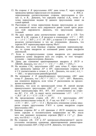 13. На стороне А В треугольника ABC дана точка Р, через которую 
проведены прямые параллельно его медианам и ВМ2 и 
пересекающие соответствующие стороны треугольника в точ­ках 
Аг и Вг . Доказать, что середина отрезка Аг Ви точка Р и 
точка пересечения медиан Q данного треугольника лежат на 
одной прямой. 
14. Расстояние от точки пересечения йедиан треугольника до цент­ра 
описанной около него окружности равно одной трети ради­уса 
этой окружности. Доказать, что треугольник прямоу­гольный. 
15. На даух прямых даны соответственно отрезки АВ и CD. Точ­ками 
М и Мх отрезок А В разделен в отношениях  А С  :  BD 
и — | А С | : | BD |, | А С | Ф | BD |, а отрезок C D точками N и А 
разделен соответственно в тех же отношениях. Доказать, что 
отрезок M N перпендикулярен отрезку МхА^. 
16. Доказать, что если боковые стороны трапеции перпендикуляр­ны, 
то сумма квадратов ее оснований равна сумме квадратов 
диагоналей. 
17. Если в четырехугольнике сумма квадратов его диагоналей 
равняется сумме квадратов всех его сторон, то этот четырех­угольник 
— параллелограмм. Доказать. 
18. Даны два одинаково ориентированных квадрата A BCD и 
ЛiBADi. Доказать, что ААг 2 +  ССг 2 = | ВВг 2 + |DDX 2 . 
19. На медиане CMS треугольника ABC дана точка Р, через кото­рую 
проведены прямые АР и ВР, пересекающие стороны СВ 
и СА соответственно в точках Аг и Вг . Доказать, что если | ААг = 
= ВВг , то треугольник равнобедренный. 
20. На основании А В равнобедренного треугольника ABC дана 
точка Р. Доказать, что | PC2 = | Л С | 2 —  А Р  ВР. Выяснить, 
как изменится формула, если точка Р расположена на продол­жении 
основания АВ. 
21. Доказать, что если из произвольной точки М, взятой внутри 
прямоугольного треугольника ABC (С — прямой угол), про­вести 
перпендикуляры MX, MY, MZ соответственно на сторо­ны 
ВС, СА, АВ, то имеет место соотношение  A Y   А С  + 
+ | B Z  | В А | +  С Х  | СВ | = | АВ?.. 
22. На продолжениях сторон АВ, ВС, СА треугольника ABC 
взяты соответственно точки М, N, Р так, что ВМ  =  А В  , 
| CN | = ВС,  А Р  —  С А |. Вычислить отношение суммы квад­ратов 
сторон треугольника P M N к сумме квадратов сторон 
треугольника ABC. 
23. Боковые стороны ВС и AD трапеции A BCD повернуты около 
своих середин в положительном направлении на 90е, после 
чего они занимают положение отрезков [BjCJ и 1 А ^ Х ] . Дока­зать, 
что I D A I — А1 В1 [. 
24. На сторонах АВ, CD и EF центрально-сймметричшг© шести­угольника 
построены одинаково ориентированные равносторон­ние 
треугольники АВР, CDQ и EFR. Доказать, что треуголь­на 
 