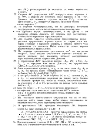 ник PRQ равносторонний (в частности, он может выродиться 
в точку). 
25. Сторона АС треугольника ABC повернута около вершины А 
на +90°, а сторона ВС повернута около вершины В на —90°. 
Доказать, что положение середины отрезка СхС2, соединяю­щего 
концы С± и С2 повернутых отрезков, не зависит от поло- 
• жения вершины С. 
26. На сторонах четырехугольника, как на диаметрах, построены 
полуокружности, причем две противоположные полуокружно- 
♦ сти обращены внутрь четырехугольника, а две другие — во 
внешнюю область. Доказать, что середины этих полуокружно­стей 
являются вершинами параллелограмма. 
27. Дан квадрат. Строятся всевозможные равнобедренные прямо­угольные 
треугольники, вершина одного из острых углов ко­торых 
совпадает с вершиной квадрата, а вершина прямого угла 
принадлежит его диагонали. Найти множество третьих вершин 
рассматриваемых треугольников. 
28. На сторонах произвольного треугольника вне* его построены 
квадраты. Тогда высоты треугольника, вершины которого яв­ляются 
центрами этих квадратов, проходят соответственно 
через вершины данного треугольника. Доказать. 
29. В треугольнике ABC проведены высоты АА1 У ВВг и ССХ; Л0, 
В0, С0 — середины этих высот. Доказать, что треугольники 
Л0В0С0, В0С0 Аг и Aq Cq Bx подобны. 
30. Даны параллельные прямые gx и g2 и две пары точек А1 9 А2 и 
Вь В2. На прямых найти соответственно такие точки С± и С2, 
чтобы (AxCi) || (Л2С2) и (BjlCi) || (В2С2). 
31. В четырехугольнике' A BCD стороны ВС и AD точками Въ В2 
и Al t А2 соответственно разделены на равные части. Можно 
ли провести прямую так, чтобы ее отрезок, заключенный меж­ду 
сторонами А В и CD, разделился на равные части прямыми 
AiBi и А2 В2 ? 
32. Даны три точки А1 % Ви Сг . Считая их точками деления соот- 
• ветствующих сторон некоторого треугольника ABC в отноше­нии 
2 i 1 в одном и том же направлении обхода, построить тре­угольник 
ЛВС. 
33. На гипотенузе прямоугольного треугольника или на ее про­должении 
найти такую точку, чтобы прямая, соединяющая ее 
проекции на катеты, была перпендикулярна гипотенузе. 
34. В треугольнике ЛВС проведена биссектриса ЛD. Выразить 
вектор AD через векторы ЛВ = с и ЛС — Ь. 
35. Пусть [ОЛ), [ОВ), [ОС) — три луча, пересекающие две прямые 
■ а и Ъ соответственно в точках Л, В, С и А1 У Въ Сг так, что | Л В |: 
I | ВС| = ос, | ОЛ | : | Л Л Х | — р. Найти зависимость между от­ношениями 
| ОВ | ! | ОВх| == х и | ОС J ! | OCL | — у. 
36. Противоположные хтороны Л В и DC, ЛD и ВС четырехуголь­ника 
ABCD пересекаются соответственно в точках Е и F. 
 