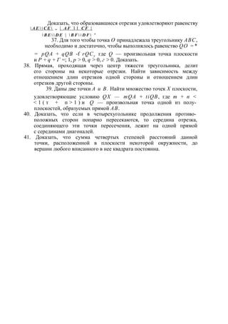 Доказать, что образовавшиеся отрезки удовлетворяют равенству 
 А Е   С Е  „ | A F 1 1 C F | 
 B E   D E |  B F   D F  ' 
37. Для того чтобы точка О принадлежала треугольнику ABC, 
необходимо и достаточно, чтобы выполнялось равенство QO =* 
= pQA + qQB -f rQCy где Q — произвольная точка плоскости 
и Р + q + Г =; 1, р > 0, q > 0, г > 0. Доказать. 
38. Прямая, проходящая через центр тяжести треугольника, делит 
его стороны на некоторые отрезки. Найти зависимость между 
отношением длин отрезков одной стороны и отношением длин 
отрезков другой стороны. 
39. Даны две точки А и В. Найти множество точек X плоскости, 
удовлетворяющие условию QX — mQA + tiQB, где т + п < 
< 1 ( т + п > 1 ) и Q — произвольная точка одной из полу­плоскостей, 
образуемых прямой АВ. 
40. Доказать, что если в четырехугольнике продолжения противо­положных 
сторон попарно пересекаются, то середина отрезка, 
соединяющего эти точки пересечения, лежит на одной прямой 
с серединами диагоналей. 
41. Доказать, что сумма четвертых степеней расстояний данной 
точки, расположенной в плоскости некоторой окружности, до 
вершин любого вписанного в нее квадрата постоянна. 
