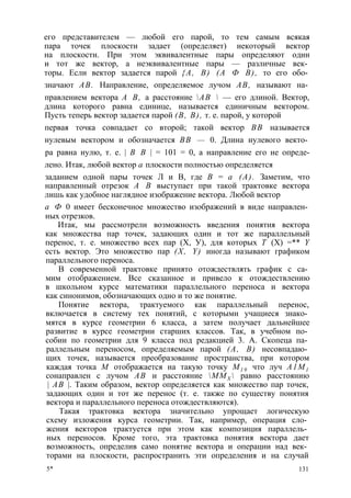его представителем — любой его парой, то тем самым всякая 
пара точек плоскости задает (определяет) некоторый вектор 
на плоскости. При этом эквивалентные пары определяют один 
и тот же вектор, а неэквивалентные пары — различные век­торы. 
Если вектор задается парой {А, В) (А Ф В), то его обо­значают 
АВ. Направление, определяемое лучом АВ, называют на­правлением 
вектора А В, а расстояние АВ  — его длиной. Вектор, 
длина которого равна единице, называется единичным вектором. 
Пусть теперь вектор задается парой (В, В), т. е. парой, у которой 
первая точка совпадает со второй; такой вектор ВВ называется 
нулевым вектором и обозначается ВВ — 0. Длина нулевого векто­ра 
равна нулю, т. е. | В В | = 101 = 0, а направление его не опреде- 
лено. Итак, любой вектор а плоскости полностью определяется 
заданием одной пары точек Л и В, где В = а (А). Заметим, что 
направленный отрезок А В выступает при такой трактовке вектора 
лишь как удобное наглядное изображение вектора. Любой вектор 
а Ф 0 имеет бесконечное множество изображений в виде направлен­ных 
отрезков. 
Итак, мы рассмотрели возможность введения понятия вектора 
как множества пар точек, задающих один и тот же параллельный 
перенос, т. е. множество всех пар (X, У), для которых Т (X) =** Y 
есть вектор. Это множество пар (X, Y) иногда называют графиком 
параллельного переноса. 
В современной трактовке принято отождествлять график с са­мим 
отображением. Все сказанное и привело к отождествлению 
в школьном курсе математики параллельного переноса и вектора 
как синонимов, обозначающих одно и то же понятие. 
Понятие вектора, трактуемого как параллельный перенос, 
включается в систему тех понятий, с которыми учащиеся знако­мятся 
в курсе геометрии 6 класса, а затем получает дальнейшее 
развитие в курсе геометрии старших классов. Так, в учебном по­собии 
по геометрии для 9 класса под редакцией 3. А. Скопеца па­раллельным 
переносом, определяемым парой (А, В) несовпадаю­щих 
точек, называется преобразование пространства, при котором 
каждая точка М отображается на такую точку М1 9 что луч А1М1 
сонаправлен с лучом АВ и расстояние ММХ  равно расстоянию 
| АВ |. Таким образом, вектор определяется как множество пар точек, 
задающих один и тот же перенос (т. е. также по существу понятия 
вектора и параллельного переноса отождествляются). 
Такая трактовка вектора значительно упрощает логическую 
схему изложения курса геометрии. Так, например, операция сло­жения 
векторов трактуется при этом как композиция параллель­ных 
переносов. Кроме того, эта трактовка понятия вектора дает 
возможность, определив само понятие вектора и операции над век­торами 
на плоскости, распространить эти определения и на случай 
5* 131 
 