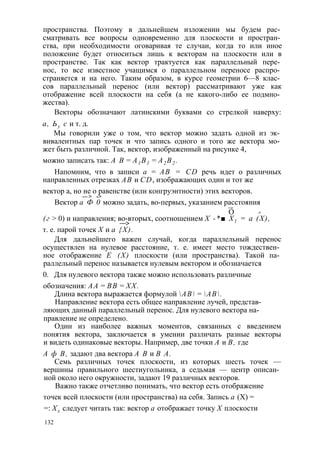 пространства. Поэтому в дальнейшем изложении мы будем рас­сматривать 
все вопросы одновременно для плоскости и простран­ства, 
при необходимости оговаривая те случаи, когда то или иное 
положение будет относиться лишь к векторам на плоскости или в 
пространстве. Так как вектор трактуется как параллельный пере­нос, 
то все известное учащимся о параллельном переносе распро­страняется 
и на него. Таким образом, в курсе геометрии 6—8 клас­сов 
параллельный перенос (или вектор) рассматривают уже как 
отображение всей плоскости на себя (а не какого-либо ее подмно­жества). 
Векторы обозначают латинскими буквами со стрелкой наверху: 
а, Ьу с и т. д. 
Мы говорили уже о том, что вектор можно задать одной из эк­вивалентных 
пар точек и что запись одного и того же вектора мо­жет 
быть различной. Так, вектор, изображенный на рисунке 4, 
можно записать так: А В = А1 В1 = А2 В2 . 
Напомним, что в записи а = АВ = CD речь идет о различных 
направленных отрезках АВ и CD, изображающих один и тот же 
вектор а, но не о равенстве (или конгруэнтности) этих векторов. 
— > -> 
Вектор а Ф 0 можно задать, во-первых, указанием расстояния 
—> О -* 
(г > 0) и направления; во-вторых, соотношением X -*■ Х1 = а (X), —> 
т. е. парой точек X и а {X). 
Для дальнейшего важен случай, когда параллельный перенос 
осуществлен на нулевое расстояние, т. е. имеет место тождествен­ное 
отображение Е (X) плоскости (или пространства). Такой па­раллельный 
перенос называется нулевым вектором и обозначается 
0. Для нулевого вектора также можно использовать различные 
обозначения: АА = ВВ = XX. 
Длина вектора выражается формулой АВ = АВ. 
Направление вектора есть общее направление лучей, представ­ляющих 
данный параллельный перенос. Для нулевого вектора на­правление 
не определено. 
Один из наиболее важных моментов, связанных с введением 
понятия вектора, заключается в умении различать разные векторы 
и видеть одинаковые векторы. Например, две точки А и В, где 
А ф В, задают два вектора А В и В А. 
Семь различных точек плоскости, из которых шесть точек — 
вершины правильного шестиугольника, а седьмая — центр описан­ной 
около него окружности, задают 19 различных векторов. 
Важно также отчетливо понимать, что вектор есть отображение 
точек всей плоскости (или пространства) на себя. Запись а (X) = 
=: Хх следует читать так: вектор а отображает точку X плоскости 
132 
 