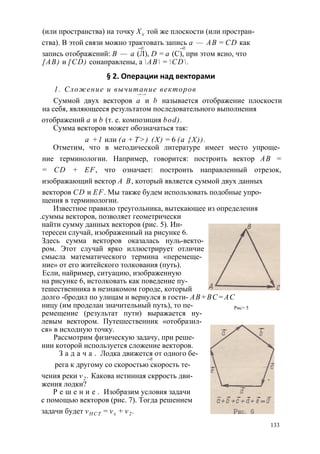 (или пространства) на точку Хх той же плоскости (или простран­ства). 
В этой связи можно трактовать запись а — АВ = CD как 
—► —► 
запись отображений: В — а (Л), D = а (С), при этом ясно, что 
[АВ) и [CD) сонаправлены, а АВ = CD. 
§ 2. Операции над векторами 
1. Сложение и вычитание векторов 
—> —> 
Суммой двух векторов а и b называется отображение плоскости 
на себя, являющееся результатом последовательного выполнения 
отображений а и b (т. е. композиция bod). 
Сумма векторов может обозначаться так: 
а +1 или (а + Т>) (X) = 6 (а {X)). 
Отметим, что в методической литературе имеет место упроще­ние 
терминологии. Например, говорится: построить вектор АВ = 
= CD + EF, что означает: построить направленный отрезок, 
изображающий вектор А В, который является суммой двух данных 
векторов CD и EF. Мы также будем использовать подобные упро­щения 
в терминологии. 
Известное правило треугольника, вытекающее из определения 
.суммы векторов, позволяет геометрически 
найти сумму данных векторов (рис. 5). Ин­тересен 
случай, изображенный на рисунке 6. 
Здесь сумма векторов оказалась нуль-векто- 
ром. Этот случай ярко иллюстрирует отличие 
смысла математического термина «перемеще­ние 
» от его житейского толкования (путь). 
Если, найример, ситуацию, изображенную 
на рисунке 6, истолковать как поведение пу­тешественника 
в незнакомом городе, который 
долго -бродил по улицам и вернулся в гости- АВ+ВС=АС 
ницу (им проделан значительный путь), то пе- Рис> 5 
ремещение (результат пути) выражается ну­левым 
вектором. Путешественник «отобразил­ся 
» в исходную точку. 
Рассмотрим физическую задачу, при реше­нии 
которой используется сложение векторов. 
З а д а ч а . Лодка движется от одного бе- 
—► 
рега к другому со скоростью скорость те- 
чения реки v2 . Какова истинная скррость дви­жения 
лодки? 
Р е ш е н и е . Изобразим условия задачи 
с помощью векторов (рис. 7). Тогда решением 
задачи будет vH C T = vx + v2 . 
133 
 