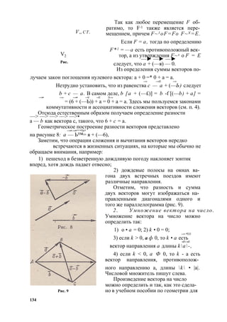 V„c t . 
V2 
Рис. 
Так как любое перемещение F об­ратимо, 
то F-1 также является пере­мещением, 
причем F~1 oF=Fo F~X =E. 
Если F = а, тогда по определению 
F*1 = —а есть противоположный век­тор, 
а из утверждения F~x —► —► —► о F = Е 
следует, что а + (—я) — 0. 
Из определения суммы векторов по- 
лучаем закон поглощения нулевого вектора: а + 0 =* 0 + а = а. 
—> —>■ —> 
Нетрудно установить, что из равенства с — а + (—Ь) следует 
b + с — а. В самом деле, b [а + (—£)] = b -f [(—b) + а] = 
—>• —>- —>• —V —► ■—> 
= (6 + (—Ь)) + а = 0 + а = а. Здесь мы пользуемся законами 
коммутативности и ассоциативности сложения векторов (см. п. 4). 
—>О —тс>ю —да> е —сте>с —тве>н•н ым образом получаем определение разности 
а — b как вектора с, такого, что 6 + с = а. 
Геометрическое построение разности векторов представлено 
—>•—>•^^*“■>* 
на рисунке 8: а — Ь™= я + (—6), 
Заметим, что операции сложения и вычитания векторов нередко 
встречаются в жизненных ситуациях, на которые мы обычно не 
обращаем внимания, например: 
1) пешеход в безветренную дождливую погоду наклоняет зонтик 
вперед, хотя дождь падает отвесно; 
2) дождевые полосы на окнах ва­гона 
двух встречных поездов имеют 
различные направления. 
Отметим, что разность и сумма 
двух векторов могут изображаться на­правленными 
диагоналями одного и 
того же параллелограмма (рис. 9). 
2. Умножение вектора на число. 
Умножение вектора на число можно 
определить так: 
1) о • а = 0; 2) k • 0 = 0; 
—>-*■ -► 
3) если k > 0, а ф 0, то k • а есть 
-»■ —»■ 
вектор направления а длины ka-, 
4) если k < 0, а Ф 0, то k - а есть 
вектор направления, противополож­ного 
направлению а, длины k • |а|. 
Числовой множитель пишут слева. 
Произведение вектора на число 
можно определить и так, как это сдела- 
Рис. 9 но в учебном пособии по геометрии для 
134 
 