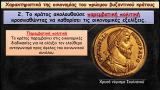 2. Το κράτος ακολουθούσε παρεμβατική πολιτικήπροσπαθώντας να καθορίσει τις οικονομικές εξελίξεις. 
Παρεμβατική πολιτική 
Tο κράτος παρεμβαίνει στις οικονομικές διαδικασίες για να ελέγξει τον ελεύθερο ανταγωνισμό προς όφελος του κοινωνικού συνόλου. Χαρακτηριστικά της οικονομίας του πρώιμου βυζαντινού κράτους 
Χρυσό νόμισμα Ιουλιανού  
