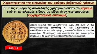 3. Στις εμπορικές συναλλαγές χρησιμοποιούσαν το νόμισμαενώ οι ανταλλαγές είδους με είδος ήταν περιορισμένες (εκχρηματισμένη οικονομία). 
Σελ. 11 
Χρυσόνόμισμαπουχρονολογείταιγύρωστα525.ΟιδύοσυναυτοκράτορεςΙουστίνοςΑ΄καιΙουστινιανόςΑ΄εικονίζονταινακρατούνσφαίρεςπουσυμβολίζουντηρωμαϊκήοικουμένη.Οσταυρόςπουδιακρίνεταιστοπάνωμέροςσυμβολίζειτοχριστιανικόχαρακτήρατηςοικουμένης. Χαρακτηριστικά της οικονομίας του πρώιμου βυζαντινού κράτους  