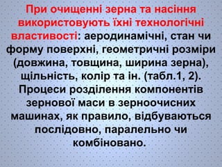 При очищенні зерна та насіння 
використовують їхні технологічні 
властивості: аеродинамічні, стан чи 
форму поверхні, геометричні розміри 
(довжина, товщина, ширина зерна), 
щільність, колір та ін. (табл.1, 2). 
Процеси розділення компонентів 
зернової маси в зерноочисних 
машинах, як правило, відбуваються 
послідовно, паралельно чи 
комбіновано. 
 