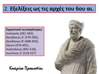 2. Εξελίξεις ως τις αρχές του 6ου αι. 
Σημαντικοί αυτοκράτορες: 
Ιουλιανός (361-363), 
Θεοδόσιος Α' (379-395), 
Θεοδόσιος Β' (408-450), 
Ζήνων (474-491), 
Αναστάσιος (491-518), 
Ιουστίνος Α' (518-527) 
Κατερίνα Προκοπίου 
 
