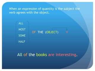 When an expression of quantity is the subject the 
verb agrees with the object. 
ALL 
MOST 
SOME 
HALF 
OF THE (OBJECT) V 
All of the books are interesting. 
 