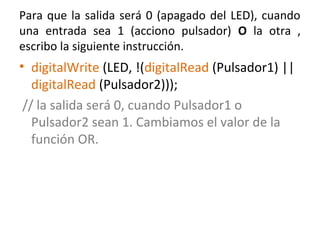 Para que la salida será 0 (apagado del LED), cuando
una entrada sea 1 (acciono pulsador) O la otra ,
escribo la siguiente instrucción.
• digitalWrite (LED, !(digitalRead (Pulsador1) ||
digitalRead (Pulsador2)));
// la salida será 0, cuando Pulsador1 o
Pulsador2 sean 1. Cambiamos el valor de la
función OR.