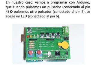 En nuestro caso, vamos a programar con Arduino,
que cuando pulsemos un pulsador (conectado al pin
4) O pulsemos otro pulsador (conectado al pin 7), se
apage un LED (conectado al pin 6).