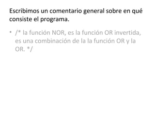 Escribimos un comentario general sobre en qué
consiste el programa.
• /* la función NOR, es la función OR invertida,
es una combinación de la la función OR y la
OR. */