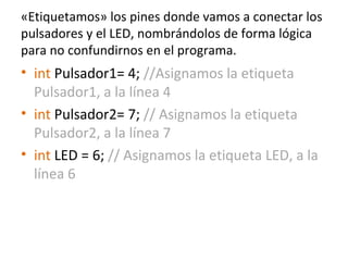 «Etiquetamos» los pines donde vamos a conectar los
pulsadores y el LED, nombrándolos de forma lógica
para no confundirnos en el programa.
• int Pulsador1= 4; //Asignamos la etiqueta
Pulsador1, a la línea 4
• int Pulsador2= 7; // Asignamos la etiqueta
Pulsador2, a la línea 7
• int LED = 6; // Asignamos la etiqueta LED, a la
línea 6