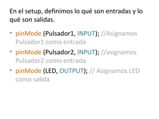 En el setup, definimos lo qué son entradas y lo
qué son salidas.
• pinMode (Pulsador1, INPUT); //Asignamos
Pulsador1 como entrada
• pinMode (Pulsador2, INPUT); //asignamos
Pulsador2 como entrada
• pinMode (LED, OUTPUT); // Asignamos LED
como salida