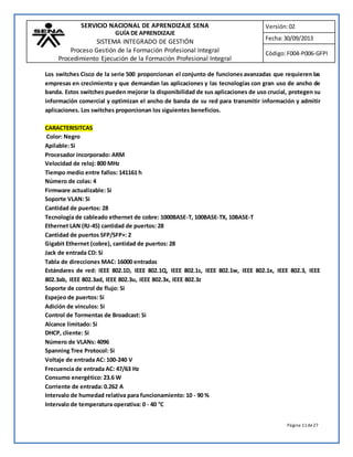 SERVICIO NACIONAL DE APRENDIZAJE SENA 
GUÍA DE APRENDIZAJE 
SISTEMA INTEGRADO DE GESTIÓN 
Proceso Gestión de la Formación Profesional Integral 
Procedimiento Ejecución de la Formación Profesional Integral 
Versión: 02 
Fecha: 30/09/2013 
Código: F004-P006-GFPI 
Los switches Cisco de la serie 500 proporcionan el conjunto de funciones avanzadas que requieren las 
empresas en crecimiento y que demandan las aplicaciones y las tecnologías con gran uso de ancho de 
banda. Estos switches pueden mejorar la disponibilidad de sus aplicaciones de uso crucial, protegen su 
información comercial y optimizan el ancho de banda de su red para transmitir información y admitir 
aplicaciones. Los switches proporcionan los siguientes beneficios. 
CARACTERISITCAS 
Color: Negro 
Apilable: Si 
Procesador incorporado: ARM 
Velocidad de reloj: 800 MHz 
Tiempo medio entre fallos: 141161 h 
Número de colas: 4 
Firmware actualizable: Si 
Soporte VLAN: Si 
Cantidad de puertos: 28 
Tecnología de cableado ethernet de cobre: 1000BASE-T, 100BASE-TX, 10BASE-T 
Ethernet LAN (RJ-45) cantidad de puertos: 28 
Cantidad de puertos SFP/SFP+: 2 
Gigabit Ethernet (cobre), cantidad de puertos: 28 
Jack de entrada CD: Si 
Tabla de direcciones MAC: 16000 entradas 
Estándares de red: IEEE 802.1D, IEEE 802.1Q, IEEE 802.1s, IEEE 802.1w, IEEE 802.1x, IEEE 802.3, IEEE 
802.3ab, IEEE 802.3ad, IEEE 802.3u, IEEE 802.3x, IEEE 802.3z 
Soporte de control de flujo: Si 
Espejeo de puertos: Si 
Adición de vínculos: Si 
Control de Tormentas de Broadcast: Si 
Alcance limitado: Si 
DHCP, cliente: Si 
Número de VLANs: 4096 
Spanning Tree Protocol: Si 
Voltaje de entrada AC: 100-240 V 
Frecuencia de entrada AC: 47/63 Hz 
Consumo energético: 23.6 W 
Corriente de entrada: 0.262 A 
Intervalo de humedad relativa para funcionamiento: 10 - 90 % 
Intervalo de temperatura operativa: 0 - 40 °C 
Página 11 de 27 
 