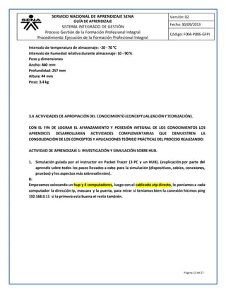SERVICIO NACIONAL DE APRENDIZAJE SENA 
GUÍA DE APRENDIZAJE 
SISTEMA INTEGRADO DE GESTIÓN 
Proceso Gestión de la Formación Profesional Integral 
Procedimiento Ejecución de la Formación Profesional Integral 
Versión: 02 
Fecha: 30/09/2013 
Código: F004-P006-GFPI 
Página 12 de 27 
Intervalo de temperatura de almacenaje: -20 - 70 °C 
Intervalo de humedad relativa durante almacenaje: 10 - 90 % 
Peso y dimensiones 
Ancho: 440 mm 
Profundidad: 257 mm 
Altura: 44 mm 
Peso: 3.4 kg 
3.4 ACTIVIDADES DE APROPIACIÓN DEL CONOCIMIENTO (CONCEPTUALIZACIÓN Y TEORIZACIÓN). 
CON EL FIN DE LOGRAR EL AFIANZAMIENTO Y POSESIÓN INTEGRAL DE LOS CONOCIMIENTOS LOS 
APRENDICES DESARROLLARAN ACTIVIDADES COMPLEMENTARIAS QUE DEMUESTREN LA 
CONSOLIDACIÓN DE LOS CONCEPTOS Y APLICACIONES TEÓRICO PRÁCTICAS DEL PROCESO REALIZANDO: 
ACTIVIDAD DE APRENDIZAJE 1: INVESTIGACIÓN Y SIMULACIÓN SOBRE HUB. 
1. Simulación guiada por el instructor en Packet Tracer (3 PC y un HUB). (explicación por parte del 
aprendiz sobre todos los pasos llevados a cabo para la simulación (dispositivos, cables, conexiones, 
pruebas) y los aspectos más sobresalientes). 
R: 
Empezamos colocando un hup y 4 computadores, luego con el cableado utp directo, le poníamos a cada 
computador la dirección ip, mascara y la puerta, para mirar si teníamos bien la conexión hicimos ping 
192.168.0.11 si la primera esta buena el resto también. 
 
