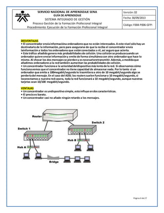 SERVICIO NACIONAL DE APRENDIZAJE SENA 
GUÍA DE APRENDIZAJE 
SISTEMA INTEGRADO DE GESTIÓN 
Proceso Gestión de la Formación Profesional Integral 
Procedimiento Ejecución de la Formación Profesional Integral 
Versión: 02 
Fecha: 30/09/2013 
Código: F004-P006-GFPI 
DESVENTAJAS 
• El concentrador envía informacióna ordenadores que no están interesados. A este nivel sólo hay un 
destinatario de la información, pero para asegurarse de que la recibe el concentrador envía 
lainformación a todos los ordenadores que están conectados a él, así seguro que acierta. 
• Este tráfico añadido genera más probabilidades de colisión. Una colisión se producecuando un 
ordenador quiere enviar información y emite de forma simultánea con otro ordenador que hace lo 
mismo. Al chocar los dos mensajes se pierden y es necesarioretransmitir. Además, a medida que 
añadimos ordenadores a la red también aumentan las probabilidades de colisión. 
• Un concentrador funciona a la velocidad deldispositivo más lento de la red. Si observamos cómo 
funciona vemos que el concentrador no tiene capacidad de almacenar nada. Por lo tanto si un 
ordenador que emite a 100megabit/segundo le trasmitiera a otro de 10 megabit/segundo algo se 
perdería del mensaje. En el caso del ADSL los routers suelen funcionar a 10 megabit/segundo, si 
loconectamos a nuestra red casera, toda la red funcionará a 10 megabit/segundo, aunque nuestras 
tarjetas sean 10/100 megabit/segundo. 
Página 6 de 27 
VENTAJAS 
• Un concentrador es undispositivo simple, esto influye en dos características. 
• El precio es barato. 
• Un concentrador casi no añade ningún retardo a los mensajes. 
 