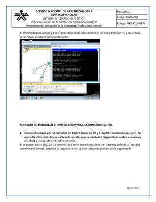SERVICIO NACIONAL DE APRENDIZAJE SENA 
GUÍA DE APRENDIZAJE 
SISTEMA INTEGRADO DE GESTIÓN 
Proceso Gestión de la Formación Profesional Integral 
Procedimiento Ejecución de la Formación Profesional Integral 
Versión: 02 
Fecha: 30/09/2013 
Código: F004-P006-GFPI 
R: primero se puso un hub y 4 pc y conectados con el cable directo, se les pone dirección ip, y el Gateway, 
se les hiso la prueba en command prompt. 
Página 10 de 17 
ACTIVIDAD DE APRENDIZAJE 2: INVESTIGACIÓN Y SIMULACIÓN SOBRE SWITCH. 
1. Simulación guiada por el instructor en Packet Tracer (4 PC y 1 Switch) explicación por parte del 
aprendiz sobre todos los pasos llevados a cabo para la simulación (dispositivos, cables, conexiones, 
pruebas) y los aspectos más sobresalientes. 
R: se puso el switch 2950.24, se ponene 3 pc y se les pone dirección ip, y el Gateway, se les hiso la prueba 
en command prompt.. se ponje un segundo swith y se conectan ambos con un cable cruzado se le 
 