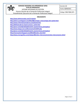 SERVICIO NACIONAL DE APRENDIZAJE SENA 
GUÍA DE APRENDIZAJE 
SISTEMA INTEGRADO DE GESTIÓN 
Proceso Gestión de la Formación Profesional Integral 
Procedimiento Ejecución de la Formación Profesional Integral 
Versión: 02 
Fecha: 30/09/2013 
Código: F004-P006-GFPI 
Página 17 de 17 
BIBLIOGRAFÍA 
http://www.definicionabc.com/?s=Switch 
http://alexis-pe.blogspot.com/2011/08/ventajas-y-desventajas-del-switch.html 
http://www.informaticamoderna.com/Switch.htm 
http://biblioteca0.mx.tripod.com/car_switch.htm 
http://prezi.com/x4jie52vbykf/switch-caracteristicas-principales/ 
http://www.alegsa.com.ar/Diccionario/C/12547.php 
http://prezi.com/x4jie52vbykf/switch-caracteristicas-principales/ 
http://rooneyvlan.blogspot.com/2011/05/redes-vlan.html 
http://www.monografias.com/trabajos90/redes-interconexion/redes-interconexion.shtml 
