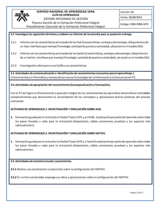 SERVICIO NACIONAL DE APRENDIZAJE SENA 
GUÍA DE APRENDIZAJE 
SISTEMA INTEGRADO DE GESTIÓN 
Proceso Gestión de la Formación Profesional Integral 
Procedimiento Ejecución de la Formación Profesional Integral 
Versión: 02 
Fecha: 30/09/2013 
Código: F004-P006-GFPI 
3.2 Investigue los siguientes términos y elabore un informe de la consulta para su posterior entrega. 
3.2.1 Informe con las características principales de los Hub (Características, ventajas y desventajas, dibujo técnico de 
un Hub, interfaces que maneja (Tecnología, cantidad de puertos y velocidad), ubicación en el modelo OSI). 
3.2.2 Informe con las características principales de los Switch (Características, ventajas y desventajas, dibujo técnico 
de un Switch, interfaces que maneja (Tecnología, cantidad de puertos y velocidad), ubi cación en el modelo OSI). 
Página 2 de 17 
3.2.3 Investigación sobre que es una VLAN y sus características. 
3.3 Actividades de contextualización e identificación de conocimientos necesarios para el aprendizaje.) 
Conocimientos en informática y manejo de las nuevas Tecnologías de la Información y la Comunicación TIC. 
3.4. Actividades de apropiación del conocimiento (Conceptualización y Teorización). 
Con el fin de lograr el afianzamiento y posesión integral de los conocimientos los aprendices desarrollaran actividades 
complementarias que demuestren la consolidación de los conceptos y aplicaciones teórico practicas del proceso 
realizando: 
ACTIVIDAD DE APRENDIZAJE 1: INVESTIGACIÓN Y SIMULACIÓN SOBRE HUB. 
1. Simulación guiada por el instructor en Packet Tracer (3 PC y un HUB). (explicación por parte del aprendiz sobre todos 
los pasos llevados a cabo para la simulación (dispositivos, cables, conexiones, pruebas) y los aspectos más 
sobresalientes). 
ACTIVIDAD DE APRENDIZAJE 2: INVESTIGACIÓN Y SIMULACIÓN SOBRE SWITCH. 
1. Simulación guiada por el instructor en Packet Tracer (4 PC y 1 Switch) explicación por parte del aprendiz sobre todos 
los pasos llevados a cabo para la simulación (dispositivos, cables, conexiones, pruebas) y los aspectos más 
sobresalientes. 
3.4 Actividades de transferencia del conocimiento. 
3.5.1 Realice una socialización o exposición sobre la configuración del SWITCH. 
3.5.2 En un foro socializador exponga sus ideas y apreciaciones sobre la configuración del SWITCH 
 