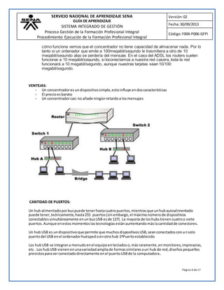 SERVICIO NACIONAL DE APRENDIZAJE SENA 
GUÍA DE APRENDIZAJE 
SISTEMA INTEGRADO DE GESTIÓN 
Proceso Gestión de la Formación Profesional Integral 
Procedimiento Ejecución de la Formación Profesional Integral 
Versión: 02 
Fecha: 30/09/2013 
Código: F004-P006-GFPI 
cómo funciona vemos que el concentrador no tiene capacidad de almacenar nada. Por lo 
tanto si un ordenador que emite a 100megabit/segundo le trasmitiera a otro de 10 
megabit/segundo algo se perdería del mensaje. En el caso del ADSL los routers suelen 
funcionar a 10 megabit/segundo, si loconectamos a nuestra red casera, toda la red 
funcionará a 10 megabit/segundo, aunque nuestras tarjetas sean 10/100 
megabit/segundo. 
Página 6 de 17 
VENTEJAS: 
- Un concentrador es un dispositivo simple, esto influye en dos características 
- El precio es barato 
- Un concentrador casi no añade ningún retardo a los mensajes 
CANTIDAD DE PUERTOS: 
Un hub alimentado por bus puede tener hasta cuatro puertos, mientras que un hub autoalimentado 
puede tener, teóricamente, hasta 255 puertos (sin embargo, el máximo número de dispositivos 
conectables simultáneamente en un bus USB es de 127). La mayoría de los hubs tienen cuatro o siete 
puertos. Aunque en estos momentos las tecnologías están aumentando más la cantidad de conectores. 
Un hub USB es un dispositivo que permite que muchos dispositivos USB, sean conectados con un solo 
puerto del USB en el ordenador huésped o en otro hub 1ºPuerto establecido 
Los hub USB se integran a menudo en el equipo en teclados o, más raramente, en monitores, impresoras, 
etc . Los hub USB vienen en una variedad amplia de formas similares a un hub de red, diseños pequeños 
previstos para ser conectado directamente en el puerto USB de la computadora. 
 