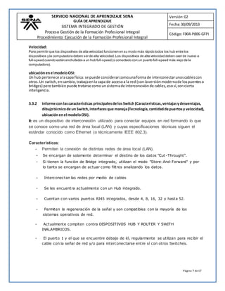 SERVICIO NACIONAL DE APRENDIZAJE SENA 
GUÍA DE APRENDIZAJE 
SISTEMA INTEGRADO DE GESTIÓN 
Proceso Gestión de la Formación Profesional Integral 
Procedimiento Ejecución de la Formación Profesional Integral 
Versión: 02 
Fecha: 30/09/2013 
Código: F004-P006-GFPI 
Velocidad: 
Para permitir que los dispositivos de alta velocidad funcionen en su modo más rápido todos los hub entre los 
dispositivos y la computadora deben ser de alta velocidad. Los dispositivos de alta velocidad deben caer de nuevo a 
full-speed cuando están enchufados a un hub full -speed (o conectado con un puerto full-speed más viejo de la 
computadora). 
ubicación en el modelo OSI: 
Un hub pertenece a la capa física: se puede considerar como una forma de interconectar unos cables con 
otros. Un switch, en cambio, trabaja en la capa de acceso a la red (son la versión moderna de los puentes o 
bridges) pero también puede tratarse como un sistema de interconexión de cables, eso sí, con cierta 
inteligencia. 
3.3.2 Informe con las características principales de los Switch (Características, ventajas y desventajas, 
dibujo técnico de un Switch, interfaces que maneja (Tecnología, cantidad de puertos y velocidad), 
ubicación en el modelo OSI). 
R: es un dispositivo de interconexión utilizado para conectar equipos en red formando lo que 
se conoce como una red de área local (LAN) y cuyas especificaciones técnicas siguen el 
estándar conocido como Ethernet (o técnicamente IEEE 802.3). 
Página 7 de 17 
Características: 
- Permiten la conexión de distintas redes de área local (LAN). 
- Se encargan de solamente determinar el destino de los datos "Cut -Throught". 
- Si tienen la función de Bridge integrado, utilizan el modo "Store-And-Forward" y por 
lo tanto se encargan de actuar como filtros analizando los datos. 
- Interconectan las redes por medio de cables 
- Se les encuentra actualmente con un Hub integrado. 
- Cuentan con varios puertos RJ45 integrados, desde 4, 8, 16, 32 y hasta 52. 
- Permiten la regeneración de la señal y son compatibles con la mayoría de los 
sistemas operativos de red. 
- Actualmente compiten contra DISPOSITIVOS HUB Y ROUTER Y SWITH 
INALAMBRICOS. 
- El puerto 1 y el que se encuentre debajo de él, regularmente se utilizan para recibir el 
cable con la señal de red y/o para interconectarse entre sí con otros Switches. 
 