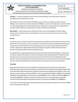 SERVICIO NACIONAL DE APRENDIZAJE SENA 
GUÍA DE APRENDIZAJE 
SISTEMA INTEGRADO DE GESTIÓN 
Proceso Gestión de la Formación Profesional Integral 
Procedimiento Ejecución de la Formación Profesional Integral 
Versión: 02 
Fecha: 30/09/2013 
Código: F004-P006-GFPI 
Ventajas: La mayor ventaja que tienes es que el ancho de banda no se divide entre el número de 
computadoras como sucede con un Hubs. 
por ejemplo si tienes una conexión de 1024 Kpbs y usas un hubs con 2 máquinas, cada una recibe 
512Kbps, por otro lado con la misma conexión de 1024Kpbs, un switch y dos máquinas, la conexión entera 
va a cada computadora por un determinado tiempo, este tiempo es tan pequeño, que ninguno de los 2 
usuarios notara la diferencia y tendrá todo el tiempo un 100 del ancho de banda. 
Desventajas: La desventaja es que cuando tienes más usuarios (computadoras) tendrás una gran 
latencia, que es notable y molesta, especialmente si usas servicios en tiempo real como Voz el video 
conferencias etc. 
Página 8 de 17 
Puertos 
Los puertos son los elementos del switch que permiten la conexión de otros dispositivos al mismo. Como 
por ejemplo un PC, portátil, un router, otro switch, una impresora y en general cualquier dispositivo que 
incluya una interfaz de red Ethernet. El número de puertos es una de las características básicas de los 
switches. Aquí existe un abanico bastante amplio, desde los pequeños switches de 4 puertos hasta 
switches troncales que admiten varios cientos de puertos. 
El estándar Ethernet admite básicamente dos tipos de medios de transmisión cableados: el cable de par 
trenzado y el cable de fibra óptica. El conector utilizado para cada tipo lógicamente es diferente así que 
otro dato a tener en cuenta es de qué tipo son los puertos. Normalmente los switches básicos sólo 
disponen de puertos de cable de par trenzado (cuyo conector se conoce como RJ-45) y los más avanzados 
incluyen puertos de fibra óptica (el conector más frecuente aunque no el único es el de tipo SC). 
Velocidad 
Dado que Ethernet permite varias velocidades y medios de transmisión, otra de las características 
destacables sobre los puertos de los switches es precisamente la velocidad a la que pueden trabajar sobre 
un determinado medio de transmisión. Podemos encontrar puertos definidos como 10/100, es decir, que 
pueden funcionar bajo los estándares 10BASE-T (con una velocidad de 10 Mbps) y 100BASE-TX (velocidad: 
100 Mbps). Otra posibilidad es encontrar puertos 10/100/1000, es decir, añaden el estándar 1000BASE-T 
(velocidad 1000 Mbps). También se pueden encontrar puertos que utilicen fibra óptica utilizando 
conectores hembra de algún formato para fibra óptica. Existen puertos 100BASE-FX y 1000BASE-X. 
Por último, los switches de altas prestaciones pueden ofrecer puertos que cumplan con el estándar 10GbE, 
tanto en fibra como en cable UTP. 
 