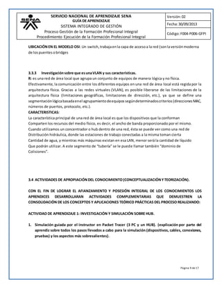 SERVICIO NACIONAL DE APRENDIZAJE SENA 
GUÍA DE APRENDIZAJE 
SISTEMA INTEGRADO DE GESTIÓN 
Proceso Gestión de la Formación Profesional Integral 
Procedimiento Ejecución de la Formación Profesional Integral 
Versión: 02 
Fecha: 30/09/2013 
Código: F004-P006-GFPI 
UBICACIÓN EN EL MODELO OSI: Un switch, trabaja en la capa de acceso a la red (son la versión moderna 
de los puentes o bridges 
3.3.3 Investigación sobre que es una VLAN y sus características. 
R: es una red de área local que agrupa un conjunto de equipos de manera lógica y no física. 
Efectivamente, la comunicación entre los diferentes equipos en una red de área local está regida por la 
arquitectura física. Gracias a las redes virtuales (VLAN), es posible liberarse de las limitaciones de la 
arquitectura física (limitaciones geográficas, limitaciones de dirección, etc.), ya que se define una 
segmentación lógica basada en el agrupamiento de equipos según determinados criterios (direcciones MAC, 
números de puertos, protocolo, etc.). 
CARACTERISTICAS: 
La característica principal de una red de área local es que los dispositivos que la conforman 
Comparten los recursos del medio físico, es decir, el ancho de banda proporcionado por el mismo. 
Cuando utilizamos un concentrador o hub dentro de una red, ésta se puede ver como una red de 
Distribución hidráulica, donde las estaciones de trabajo conectadas a la misma toman cierta 
Cantidad de agua, y mientras más máquinas existan en esa LAN, menor será la cantidad de líquido 
Que podrán utilizar. A este segmento de “tubería” se le puede llamar también “dominio de 
Colisiones”. 
3.4 ACTIVIDADES DE APROPIACIÓN DEL CONOCIMIENTO (CONCEPTUALIZACIÓN Y TEORIZACIÓN). 
CON EL FIN DE LOGRAR EL AFIANZAMIENTO Y POSESIÓN INTEGRAL DE LOS CONOCIMIENTOS LOS 
APRENDICES DESARROLLARAN ACTIVIDADES COMPLEMENTARIAS QUE DEMUESTREN LA 
CONSOLIDACIÓN DE LOS CONCEPTOS Y APLICACIONES TEÓRICO PRÁCTICAS DEL PROCESO REALIZANDO: 
Página 9 de 17 
ACTIVIDAD DE APRENDIZAJE 1: INVESTIGACIÓN Y SIMULACIÓN SOBRE HUB. 
1. Simulación guiada por el instructor en Packet Tracer (3 PC y un HUB). (explicación por parte del 
aprendiz sobre todos los pasos llevados a cabo para la simulación (dispositivos, cables, conexiones, 
pruebas) y los aspectos más sobresalientes). 
 