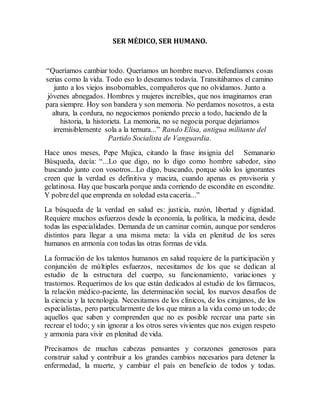 SER MÉDICO, SER HUMANO. 
“Queríamos cambiar todo. Queríamos un hombre nuevo. Defendíamos cosas 
serias como la vida. Todo eso lo deseamos todavía. Transitábamos el camino 
junto a los viejos insobornables, compañeros que no olvidamos. Junto a 
jóvenes abnegados. Hombres y mujeres increíbles, que nos imaginamos eran 
para siempre. Hoy son bandera y son memoria. No perdamos nosotros, a esta 
altura, la cordura, no negociemos poniendo precio a todo, haciendo de la 
historia, la historieta. La memoria, no se negocia porque dejaríamos 
irremisiblemente sola a la ternura...” Rando Elisa, antigua militante del 
Partido Socialista de Vanguardia. 
Hace unos meses, Pepe Mujica, citando la frase insignia del Semanario 
Búsqueda, decía: “...Lo que digo, no lo digo como hombre sabedor, sino 
buscando junto con vosotros...Lo digo, buscando, porque sólo los ignorantes 
creen que la verdad es definitiva y maciza, cuando apenas es provisoria y 
gelatinosa. Hay que buscarla porque anda corriendo de escondite en escondite. 
Y pobre del que emprenda en soledad esta 
cacería...” 
La búsqueda de la verdad en salud es: justicia, razón, libertad y dignidad. 
Requiere muchos esfuerzos desde la economía, la política, la medicina, desde 
todas las especialidades. Demanda de un caminar común, aunque por senderos 
distintos para llegar a una misma meta: la vida en plenitud de los seres 
humanos en armonía con todas las otras formas de vida. 
La formación de los talentos humanos en salud requiere de la participación y 
conjunción de múltiples esfuerzos, necesitamos de los que se dedican al 
estudio de la estructura del cuerpo, su funcionamiento, variaciones y 
trastornos. Requerimos de los que están dedicados al estudio de los fármacos, 
la relación médico-paciente, las determinación social, los nuevos desafíos de 
la ciencia y la tecnología. Necesitamos de los clínicos, de los cirujanos, de los 
especialistas, pero particularmente de los que miran a la vida como un todo; de 
aquellos que saben y comprenden que no es posible recrear una parte sin 
recrear el todo; y sin ignorar a los otros seres vivientes que nos exigen respeto 
y armonía para vivir en plenitud de vida. 
Precisamos de muchas cabezas pensantes y corazones generosos para 
construir salud y contribuir a los grandes cambios necesarios para detener la 
enfermedad, la muerte, y cambiar el país en beneficio de todos y todas. 
 