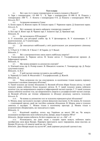 Тести та вправи 
6.1. Які з цих тіл із такою температурою не можуть існувати у Всесвіті? 
А. Зоря з температурою +10 000 °С . Б. Зоря з температурою 10 000 К. В. Планета з 
температурою -300 °С . Г. Комета з температурою 0 К. Д. Планета з температурою 300 К. 
Відповідь. В; Г. 
6.2. Астрономи називають Сонце: 
А. Білою зорею. Б. Жовтою зорею. В. Синьою зорею. Г. Червоною зорею. Д. Блакитною зорею. 
Відповідь. Б. 
6.3. Які з названих зір мають найнижчу температуру поверхні? 
А. Білі зорі. Б. Жовті зорі. В. Червоні зорі. Г. Блакитні зорі. Д. Оранжеві зорі. 
Відповідь. В. 
6.4. Де застосовують ПЗЗ-матриці? 
А. У телескопах для реєстрації слабих зір. Б. У фотоапаратах. В. У відеокамерах. Г. У 
радіотелескопах. Д. У комп'ютерах. 
Відповідь. А; Б; В. 
6.5. Де знаходиться найбільший у світі радіотелескоп для декаметрового діапазону 
хвиль? 
А. У Росії. Б. У США. В. У Китаї. Г. В Україні. Д. У Японії. 
Відповідь. Г. 
6.6. Які з електромагнітних хвиль мають найбільшу енергію? 
А. Гамма-промені. Б. Червоне світло. В. Зелене світло. Г. Ультрафіолетові промені. Д. 
Інфрачервоні промені. 
Відповідь. А. 
6.7. Що можна виміряти за допомогою спектрів? 
А. Хімічний склад зір. Б. Розмір планет. В. Швидкість галактик. Г. Температуру зір. Д. Радіус 
супутників планет. 
Відповідь. А; В; Г. 
6.8. У якій частині спектра чутливість ока найбільша? 
А. Червоній. Б. Синій. В. Фіолетовій. Г. Ультрафіолетовій. Д. Жовтій. 
Відповідь. Д. 
6.9. Чому астрономи під час спостережень за космічними тілами надають перевагу 
телескопам із великим діаметром об'єктива? 
А. Такий телескоп дає велике збільшення. Б. Великий об'єктив збирає більше світла, і в такий 
телескоп можна побачити більш віддалені світила. В. У такий телескоп можна побачити 
космічні тіла, що випромінюють енергію в інфрачервоній частині спектра. Г. У такий телескоп 
можна побачити космічні тіла, що випромінюють енергію в ультрафіолетовій частині спектра. 
Д. Великий об'єктив дає чіткіше зображення та збільшує роздільну здатність телескопа. 
Відповідь. Б. 
6.10. Чи можна за допомогою того ж телескопа отримувати різні збільшення? 
А. Можна, якщо застосувати окуляри з різною фокусною відстанню. Б. Не можна, бо телескоп 
— стаціонарний прилад, який дає постійно однакове збільшення. В. Можна, якщо в телескоп 
дивитись в окулярах. Г. Можна тільки в космічному просторі. Д. Можна тільки в 
астрономічних обсерваторіях, що знаходяться в горах. 
Відповідь. А. 
6.11. Космічний корабель летить над Україною на висоті 200 км. Чи можуть 
космонавти неозброєним оком побачити річку Дніпро, якщо її ширина 500 м? 
Відповідь. Дніпро можна побачити, бо його ширина має кут a = 500о » 8' . 
6.12. Розповідають, що деякі люди з гострим зором можуть побачити навіть 
неозброєним оком фази Венери. Перевірте вірогідність цього твердження, якщо відстань до 
Венери 50 млн км, а її діаметр такий же, як у Землі. 
Відповідь. Диск Венери видно під кутом 60’’, який дорівнює роздільній здатності ока. 
10 
 