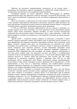 Прилади, що аналізують випромінювання, поділяються на дві основні групи — 
спектральні, які дозволяють вивчати неперервний та лінійчастий спектри небесних тіл, і 
поляризаційні, що аналізують стан поляризації випромінювання. 
Електронні прилади на основі зарядового зв'язку (ПЗЗ-матриці) як приймачі 
випромінювання зараз уже практично повністю витіснили в астрономії фотоплатівку, хоча 
вони є значно складнішими й дорожчими від неї, але набагато перевищують фотоплатівки за 
чутливістю. 
Що ж до телескопів, то, крім поділу їх на два основні типи (рефрактори та рефлектори) 
і їхніх основних характеристик (збільшення та роздільної здатності), треба відзначити, що 
відчутний прогрес в астрономії останніх десятиліть пов'язаний значною мірою зі створенням 
телескопів нового покоління. Зупинимося на цьому трохи докладніше. 
У 1976 р. в СРСР було збудовано найбільший на той час телескоп із діаметром 6 м, 
головне дзеркало якого було суцільним. Але стало зрозуміло, що далі збільшувати діаметр 
дзеркал таким чином неможливо. Першим способом, до якого вдалися конструктори 
телескопів, було виготовлення дзеркал стільникового типу, у яких суцільною є тільки їхня 
робоча поверхня, а основне тіло складається із шестигранних стільників, що значно зменшує 
вагу дзеркала. 
Другий спосіб — створення великого дзеркала не суцільним, а складеним із певної 
кількості відносно невеликих дзеркал. Це відкрило шлях до реалізації досить складної, але 
дуже привабливої ідеї створення телескопів з адаптивною оптикою, тобто телескопів, точна 
форма головного дзеркала яких увесь час підлаштовується під миттєвий стан земної 
атмосфери, що дозволяє разом з установкою телескопів у місцях із хорошим астрокліматом 
значно підвищити їхню роздільну здатність, суттєво обмеживши шкідливий вплив 
атмосфери. Це потребує, крім складної системи керування окремими дзеркалами за 
допомогою ЕОМ, інформації про стан атмосфери, яку можна одержати, спостерігаючи в 
полі зору досить яскраву зорю. Але придатних для цього зір обмаль, і їх використання 
дозволило б вести спостереження лише приблизно на 1 % усієї площі небесної сфери. Тому 
довелося висунути та значною мірою вже реалізувати ідею штучної зорі. Ця «зоря» 
створюється за допомогою лазерного променя з довжиною хвилі 589 нм, на якій 
розташовано дублет спектральних ліній Натрію. Поглинаючи лазерне випромінювання, 
атоми Натрію в шарі земної атмосфери на висоті приблизно 90 км збуджуються, а потім 
випромінюють, у тому числі й у зворотному напрямку. Для надійної роботи системи 
керування окремими дзеркалами, що утворюють головне дзеркало телескопа з адаптивною 
оптикою, слід створити принаймні чотири такі штучні натрієві зорі. 
Третій підхід полягає у створенні та установці далеко один від одного двох або більше 
телескопів і зведення докупи світлових пучків, одержаних окремими телескопами. Усе це 
дало змогу створити та встановити у зручних місцях (а це насамперед гори на окремих 
островах в океані, зокрема на Канарських та Гавайських островах) цілу низку телескопів із 
діаметрами дзеркал від 5 до 10 м. Розробляються й проекти створення наземних телескопів 
із діаметром дзеркал у десятки метрів, зокрема для інфрачервоної частини спектра, де 
дифракційна межа роздільної здатності більша відповідно до більшої довжини хвилі, а 
також нових космічних телескопів, потужніших, ніж нині діючий телескоп «Габбл». 
2 
 