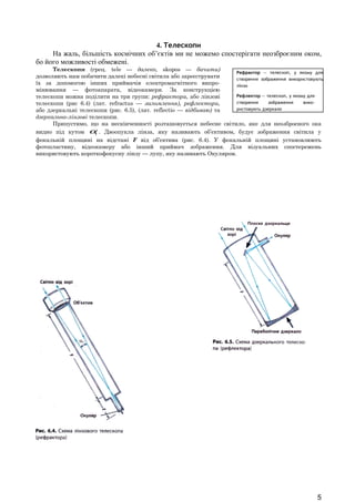 Рефрактор — телескоп, у якому для 
створення зображення використовують 
лінзи 
Рефлектор — телескоп, у якому для 
створення зображення вико- 
ристовують дзеркало 
4. Телескопи 
На жаль, більшість космічних об’єктів ми не можемо спостерігати неозброєним оком, 
бо його можливості обмежені. 
Телескопи (грец. tele — далеко, skopos — бачити) 
дозволяють нам побачити далекі небесні світила або зареєструвати 
їх за допомогою інших приймачів електромагнітного випро- 
мінювання — фотоапарата, відеокамери. За конструкцією 
телескопи можна поділити на три групи: рефрактори, або лінзові 
телескопи (рис 6.4) (лат. refractus — заломлення), рефлектори, 
або дзеркальні телескопи (рис. 6.5), (лат. reflectio — відбиваю) та 
дзеркально-лінзові телескопи. 
Припустимо, що на нескінченності розташовується небесне світило, яке для неозброєного ока 
видно під кутом 1a . Двоопукла лінза, яку називають об’єктивом, будує зображення світила у 
фокальній площині на відстані F від об’єктива (рис. 6.4). У фокальній площині установлюють 
фотопластину, відеокамеру або інший приймач зображення. Для візуальних спостережень 
використовують короткофокусну лінзу — лупу, яку називають Окуляром. 
5 
 