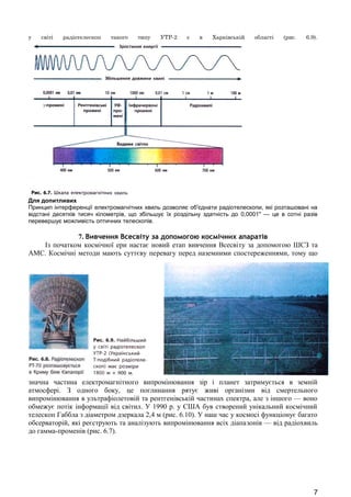 у світі радіотелескоп такого типу УТР-2 є в Харківській області (рис. 6.9). 
Для допитливих 
Принцип інтерференції електромагнітних хвиль дозволяє об'єднати радіотелескопи, які розташовані на 
відстані десятків тисяч кілометрів, що збільшує їх роздільну здатність до 0,0001" — це в сотні разів 
перевершує можливість оптичних телескопів. 
7. Вивчення Всесвіту за допомогою космічних апаратів 
Із початком космічної ери настає новий етап вивчення Всесвіту за допомогою ШСЗ та 
АМС. Космічні методи мають суттєву перевагу перед наземними спостереженнями, тому що 
значна частина електромагнітного випромінювання зір і планет затримується в земній 
атмосфері. З одного боку, це поглинання рятує живі організми від смертельного 
випромінювання в ультрафіолетовій та рентгенівській частинах спектра, але з іншого — воно 
обмежує потік інформації від світил. У 1990 р. у США був створений унікальний космічний 
телескоп Габбла з діаметром дзеркала 2,4 м (рис. 6.10). У наш час у космосі функціонує багато 
обсерваторій, які реєструють та аналізують випромінювання всіх діапазонів — від радіохвиль 
до гамма-променів (рис. 6.7). 
7 
 