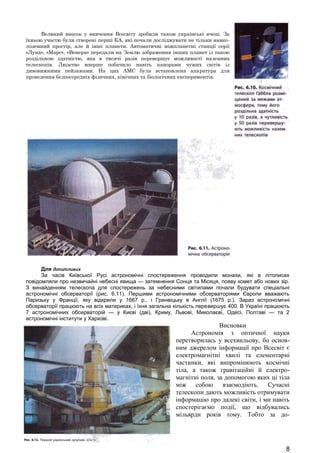 Великий внесок у вивчення Всесвіту зробили також українські вчені. За 
їхньою участю були створені перші КА, які почали досліджувати не тільки навко- 
лоземний простір, але й інші планети. Автоматичні міжпланетні станції серії 
«Луна», «Марс», «Венера» передали на Землю зображення інших планет із такою 
роздільною здатністю, яка в тисячі разів перевершує можливості наземних 
телескопів. Людство вперше побачило навіть панорами чужих світів із 
дивовижними пейзажами. На цих АМС була встановлена апаратура для 
проведення безпосередніх фізичних, хімічних та біологічних експериментів. 
Для допитливих 
За часів Київської Русі астрономічні спостереження проводили монахи, які в літописах 
повідомляли про незвичайні небесні явища — затемнення Сонця та Місяця, появу комет або нових зір. 
З винайденням телескопа для спостережень за небесними світилами почали будувати спеціальні 
астрономічні обсерваторії (рис. 6.11). Першими астрономічними обсерваторіями Європи вважають 
Паризьку у Франції, яку відкрили у 1667 р., і Гринвіцьку в Англії (1675 р.). Зараз астрономічні 
обсерваторії працюють на всіх материках, і їхня загальна кількість перевершує 400. В Україні працюють 
7 астрономічних обсерваторій — у Києві (дві), Криму, Львові, Миколаєві, Одесі, Полтаві — та 2 
астрономічні інститути у Харкові. 
Висновки 
Астрономія з оптичної науки 
перетворилась у всехвильову, бо основ- 
ним джерелом інформації про Всесвіт є 
електромагнітні хвилі та елементарні 
частинки, які випромінюють космічні 
тіла, а також гравітаційні й електро- 
магнітні поля, за допомогою яких ці тіла 
між собою взаємодіють. Сучасні 
телескопи дають можливість отримувати 
інформацію про далекі світи, і ми навіть 
спостерігаємо події, що відбувались 
мільярди років тому. Тобто за до- 
8 
 