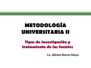 METODOLOGÍA UNIVERSITARIA II 
Tipos de investigación y tratamiento de las fuentes 
Lic. Mónica Ramos Neyra  