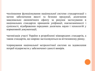 •поліпшення функціонування національної системи стандартизації з
метою забезпечення якості та безпеки продукції, досягнення
максимально економічного ефекту за рахунок застосування в
національних стандартах принципів уніфікації, взаємозамінності і
сумісності, відображення передових досягнень науки і технологій у
нормативній документації;
•активізація участі України в розробленні міжнародних стандартів, а
також стандартів, що широко застосовуються на вітчизняному ринку;
•спрямування національної метрологічної системи на задоволення
потреб підприємств у забезпеченні єдності вимірів.
 