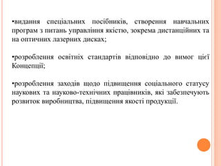 •видання спеціальних посібників, створення навчальних
програм з питань управління якістю, зокрема дистанційних та
на оптичних лазерних дисках;
•розроблення освітніх стандартів відповідно до вимог цієї
Концепції;
•розроблення заходів щодо підвищення соціального статусу
наукових та науково-технічних працівників, які забезпечують
розвиток виробництва, підвищення якості продукції.
 