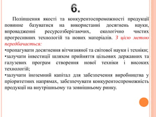 Поліпшення якості та конкурентоспроможності продукції
повинне базуватися на використанні досягнень науки,
впровадженні ресурсозберігаючих, екологічно чистих
прогресивних технологій та нових матеріалів. З цією метою
передбачається:
•пропагувати досягнення вітчизняної та світової науки і техніки;
•залучати інвестиції шляхом прийняття цільових державних та
галузевих програм створення нової техніки і високих
технологій;
•залучати іноземний капітал для забезпечення виробництва у
пріоритетних напрямах, забезпечувати конкурентоспроможність
продукції на внутрішньому та зовнішньому ринку.
 