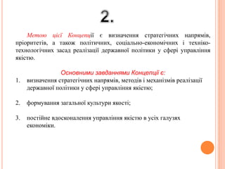 Метою цієї Концепції є визначення стратегічних напрямів,
пріоритетів, а також політичних, соціально-економічних і техніко-
технологічних засад реалізації державної політики у сфері управління
якістю.
Основними завданнями Концепції є:
1. визначення стратегічних напрямів, методів і механізмів реалізації
державної політики у сфері управління якістю;
2. формування загальної культури якості;
3. постійне вдосконалення управління якістю в усіх галузях
економіки.
 