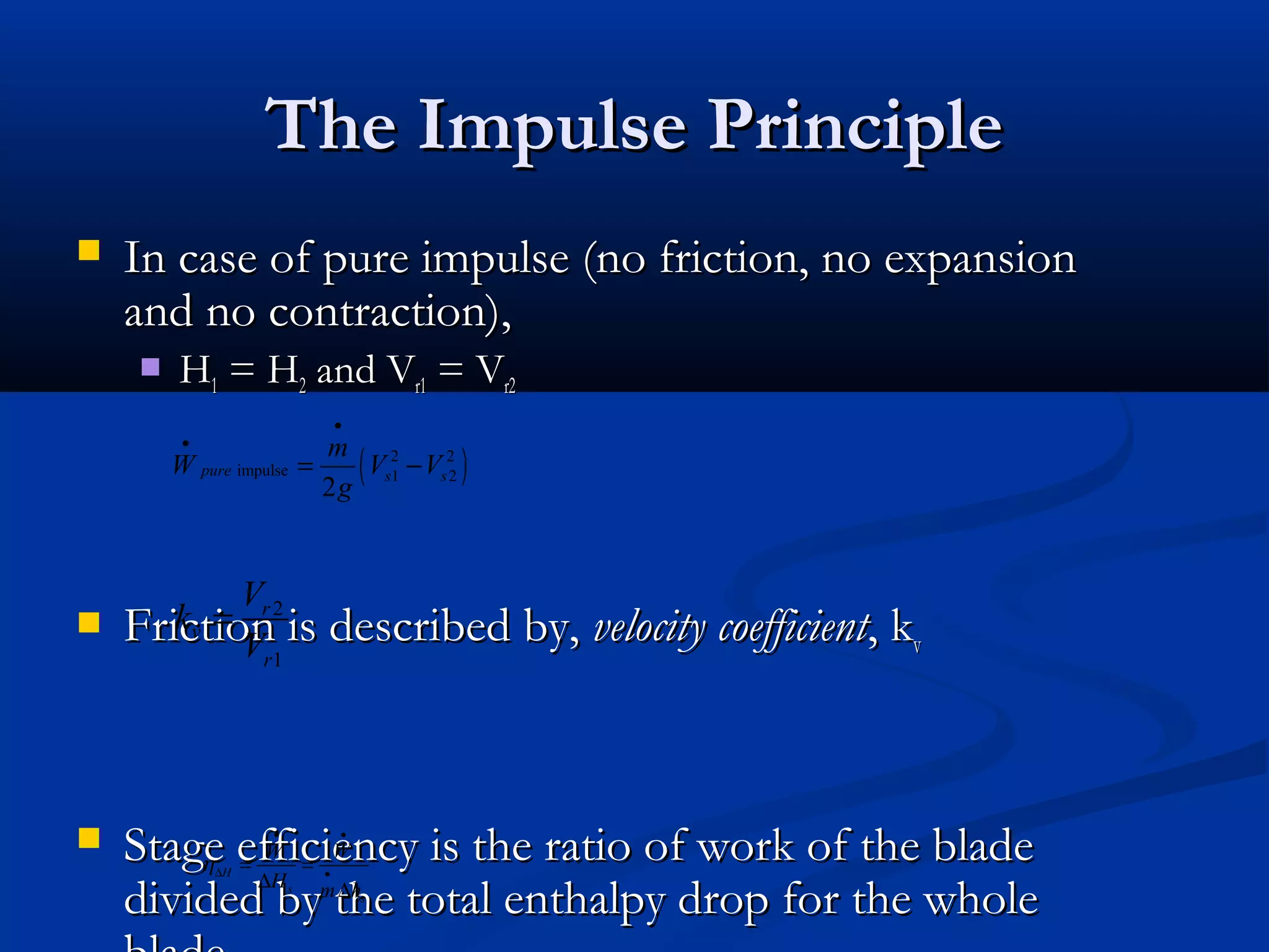 The Impulse PrincipleThe Impulse Principle
 In case of pure impulse (no friction, no expansionIn case of pure impulse (no friction, no expansion
and no contraction),and no contraction),
 HH11 = H= H22 and Vand Vr1r1 = V= Vr2r2
 Friction is described by,Friction is described by, velocity coefficientvelocity coefficient, k, kvv
 Stage efficiency is the ratio of work of the bladeStage efficiency is the ratio of work of the blade
divided by the total enthalpy drop for the wholedivided by the total enthalpy drop for the whole
( )2 2
impulse 1 2
2
pure s s
m
W V V
g
•
•
= −
2
1
r
v
r
V
k
V
=
H
s
s
W W
H m h
η
• •
∆ •
= =
∆ ∆
 
