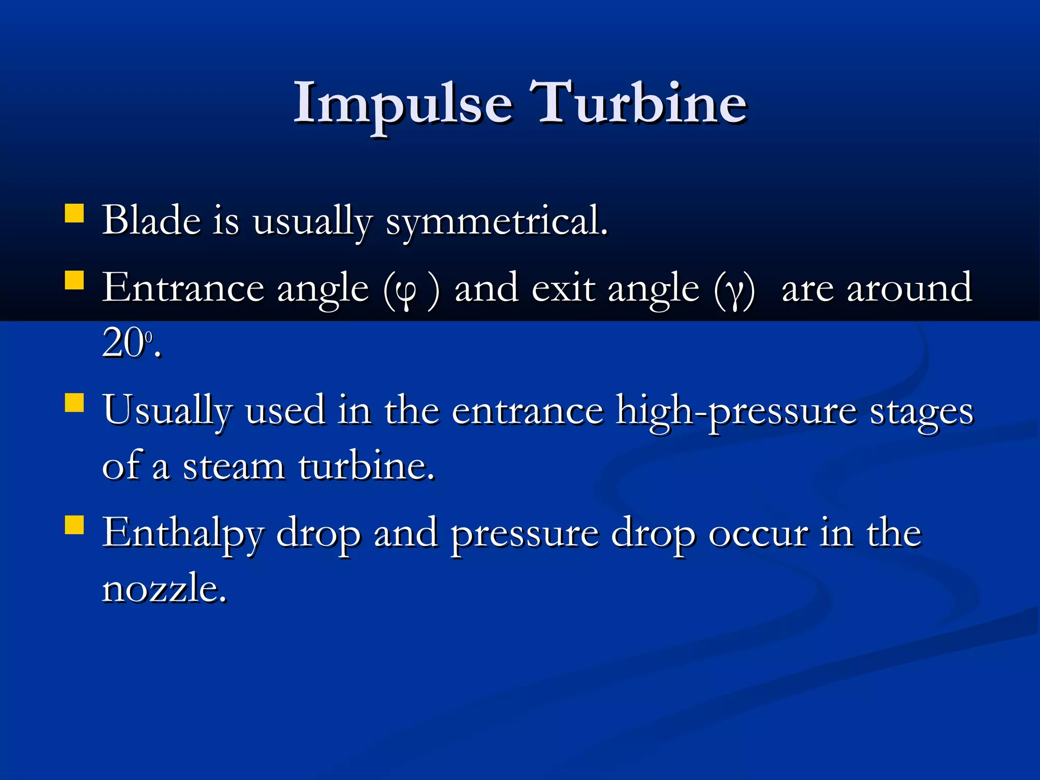 Impulse TurbineImpulse Turbine
 Blade is usually symmetrical.Blade is usually symmetrical.
 Entrance angle (Entrance angle (φφ ) and exit angle () and exit angle (γγ) are around) are around
2020oo
..
 Usually used in the entrance high-pressure stagesUsually used in the entrance high-pressure stages
of a steam turbine.of a steam turbine.
 Enthalpy drop and pressure drop occur in theEnthalpy drop and pressure drop occur in the
nozzle.nozzle.
 