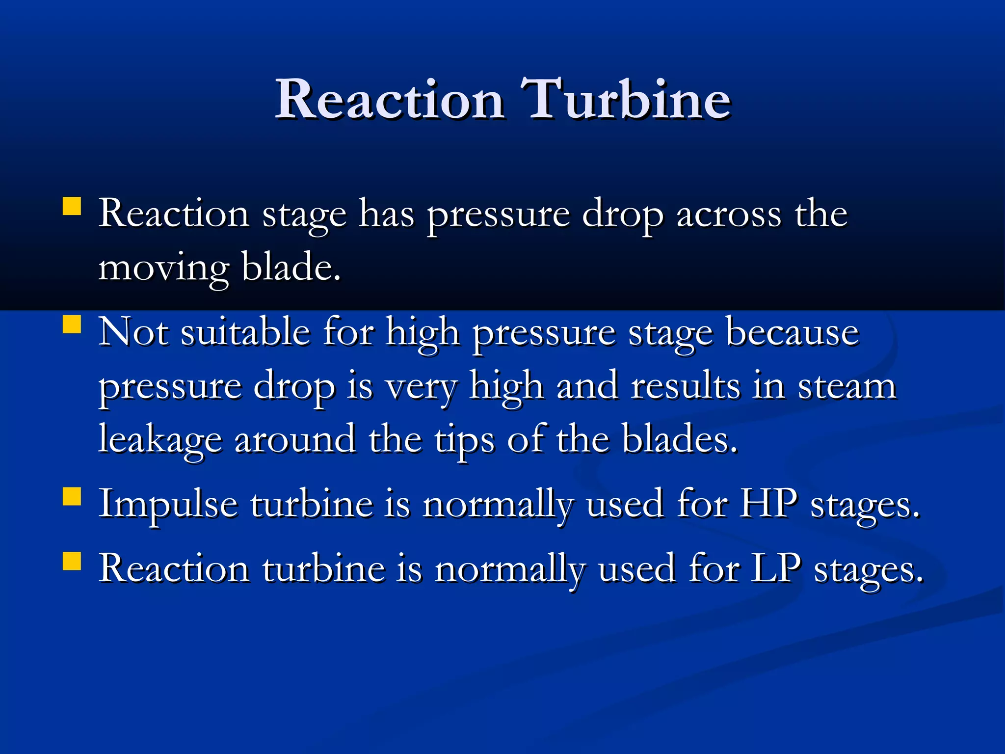 Reaction TurbineReaction Turbine
 Reaction stage has pressure drop across theReaction stage has pressure drop across the
moving blade.moving blade.
 Not suitable for high pressure stage becauseNot suitable for high pressure stage because
pressure drop is very high and results in steampressure drop is very high and results in steam
leakage around the tips of the blades.leakage around the tips of the blades.
 Impulse turbine is normally used for HP stages.Impulse turbine is normally used for HP stages.
 Reaction turbine is normally used for LP stages.Reaction turbine is normally used for LP stages.
 