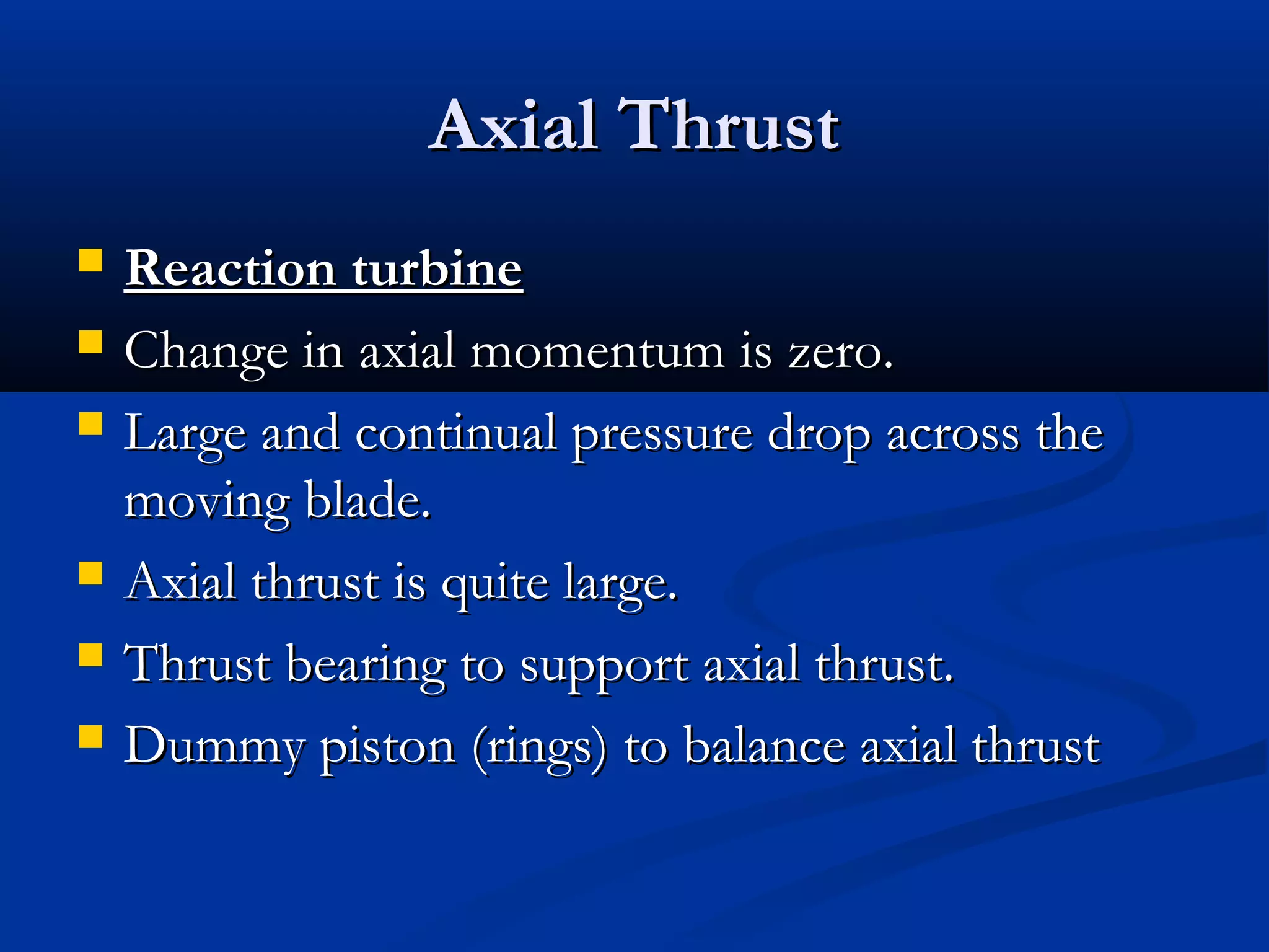 Axial ThrustAxial Thrust
 Reaction turbineReaction turbine
 Change in axial momentum is zero.Change in axial momentum is zero.
 Large and continual pressure drop across theLarge and continual pressure drop across the
moving blade.moving blade.
 Axial thrust is quite large.Axial thrust is quite large.
 Thrust bearing to support axial thrust.Thrust bearing to support axial thrust.
 Dummy piston (rings) to balance axial thrustDummy piston (rings) to balance axial thrust
 