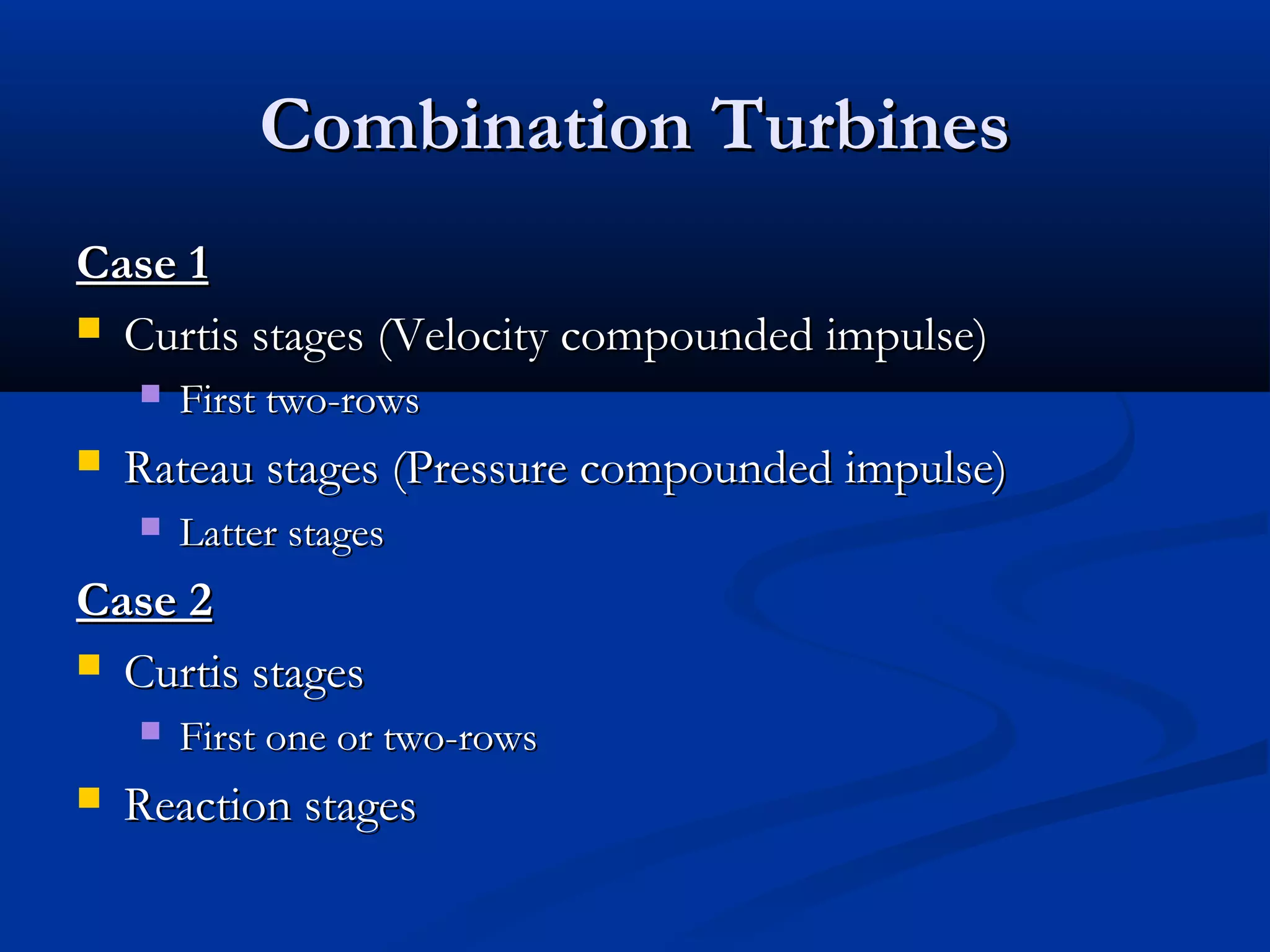 Combination TurbinesCombination Turbines
Case 1Case 1
 Curtis stages (Velocity compounded impulse)Curtis stages (Velocity compounded impulse)
 First two-rowsFirst two-rows
 Rateau stages (Pressure compounded impulse)Rateau stages (Pressure compounded impulse)
 Latter stagesLatter stages
Case 2Case 2
 Curtis stagesCurtis stages
 First one or two-rowsFirst one or two-rows
 Reaction stagesReaction stages
 