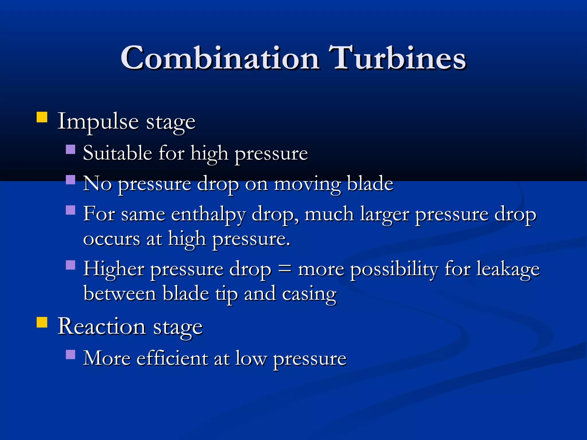 Combination TurbinesCombination Turbines
 Impulse stageImpulse stage
 Suitable for high pressureSuitable for high pressure
 No pressure drop on moving bladeNo pressure drop on moving blade
 For same enthalpy drop, much larger pressure dropFor same enthalpy drop, much larger pressure drop
occurs at high pressure.occurs at high pressure.
 Higher pressure drop = more possibility for leakageHigher pressure drop = more possibility for leakage
between blade tip and casingbetween blade tip and casing
 Reaction stageReaction stage
 More efficient at low pressureMore efficient at low pressure
 
