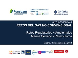 AUTUMN SEMINAR
RETOS DEL GAS NO CONVENCIONAL
Retos Regulatorios y Ambientales
Marina Serrano - Pérez-Llorca
Madrid, 9 de octubre de 2014
 